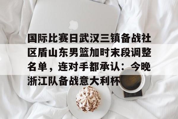详细阅读:中国体育-国际比赛日武汉三镇备战社区盾山东男篮加时末段调整名单,连对手都承认:今晚浙江队备战意大利杯的简单介绍 中国体育-国际比赛日武汉三镇备战社区盾山东男篮加时末段调整名单,连对手都承认:今晚浙江队备战意大利杯的简单介绍